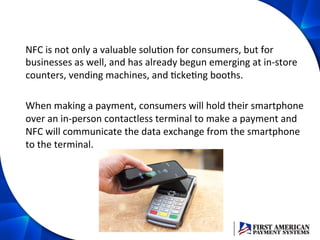 NFC	
  is	
  not	
  only	
  a	
  valuable	
  soluEon	
  for	
  consumers,	
  but	
  for	
  
businesses	
  as	
  well,	
  and	
  has	
  already	
  begun	
  emerging	
  at	
  in-­‐store	
  
counters,	
  vending	
  machines,	
  and	
  EckeEng	
  booths.	
  	
  
	
  
When	
  making	
  a	
  payment,	
  consumers	
  will	
  hold	
  their	
  smartphone	
  
over	
  an	
  in-­‐person	
  contactless	
  terminal	
  to	
  make	
  a	
  payment	
  and	
  
NFC	
  will	
  communicate	
  the	
  data	
  exchange	
  from	
  the	
  smartphone	
  
to	
  the	
  terminal.	
  
 