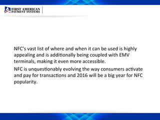 NFC’s	
  vast	
  list	
  of	
  where	
  and	
  when	
  it	
  can	
  be	
  used	
  is	
  highly	
  
appealing	
  and	
  is	
  addiEonally	
  being	
  coupled	
  with	
  EMV	
  
terminals,	
  making	
  it	
  even	
  more	
  accessible.	
  	
  
NFC	
  is	
  unquesEonably	
  evolving	
  the	
  way	
  consumers	
  acEvate	
  
and	
  pay	
  for	
  transacEons	
  and	
  2016	
  will	
  be	
  a	
  big	
  year	
  for	
  NFC	
  
popularity.	
  
 