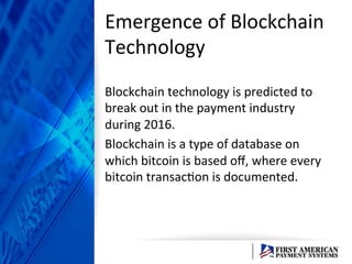 Emergence	
  of	
  Blockchain	
  
Technology	
  	
  
Blockchain	
  technology	
  is	
  predicted	
  to	
  
break	
  out	
  in	
  the	
  payment	
  industry	
  
during	
  2016.	
  	
  
Blockchain	
  is	
  a	
  type	
  of	
  database	
  on	
  
which	
  bitcoin	
  is	
  based	
  oﬀ,	
  where	
  every	
  
bitcoin	
  transacEon	
  is	
  documented.	
  	
  
 