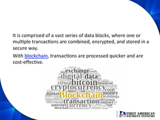 It	
  is	
  comprised	
  of	
  a	
  vast	
  series	
  of	
  data	
  blocks,	
  where	
  one	
  or	
  
mulEple	
  transacEons	
  are	
  combined,	
  encrypted,	
  and	
  stored	
  in	
  a	
  
secure	
  way.	
  	
  
With	
  blockchain,	
  transacEons	
  are	
  processed	
  quicker	
  and	
  are	
  
cost-­‐eﬀecEve.	
  	
  
 