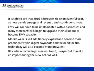 It	
  is	
  safe	
  to	
  say	
  that	
  2016	
  is	
  foreseen	
  to	
  be	
  an	
  evenaul	
  year,	
  
as	
  new	
  trends	
  emerge	
  and	
  recent	
  trends	
  conEnue	
  to	
  grow.	
  	
  
EMV	
  will	
  conEnue	
  to	
  be	
  implemented	
  within	
  businesses	
  and	
  
many	
  merchants	
  will	
  begin	
  to	
  upgrade	
  their	
  soluEons	
  to	
  
become	
  EMV	
  capable.	
  	
  
Mobile	
  wallets	
  will	
  addiEonally	
  expand	
  and	
  become	
  more	
  
prominent	
  within	
  digital	
  payments	
  and	
  the	
  need	
  for	
  NFC	
  
technology	
  will	
  also	
  become	
  more	
  prevalent.	
  	
  
Blockchain	
  technology,	
  a	
  newer	
  trend,	
  is	
  expected	
  to	
  make	
  
an	
  impact	
  during	
  the	
  New	
  Year	
  as	
  well.	
  
 