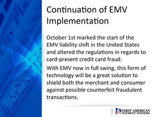 ConEnuaEon	
  of	
  EMV	
  
ImplementaEon	
  
October	
  1st	
  marked	
  the	
  start	
  of	
  the	
  
EMV	
  liability	
  shiD	
  in	
  the	
  United	
  States	
  
and	
  altered	
  the	
  regulaEons	
  in	
  regards	
  to	
  
card-­‐present	
  credit	
  card	
  fraud.	
  	
  	
  
With	
  EMV	
  now	
  in	
  full	
  swing,	
  this	
  form	
  of	
  
technology	
  will	
  be	
  a	
  great	
  soluEon	
  to	
  
shield	
  both	
  the	
  merchant	
  and	
  consumer	
  
against	
  possible	
  counterfeit	
  fraudulent	
  
transacEons.	
  	
  	
  	
  
 