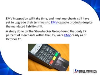 EMV	
  integraEon	
  will	
  take	
  Eme,	
  and	
  most	
  merchants	
  sEll	
  have	
  
yet	
  to	
  upgrade	
  their	
  terminals	
  to	
  EMV-­‐capable	
  products	
  despite	
  
the	
  mandated	
  liability	
  shiD.	
  
A	
  study	
  done	
  by	
  The	
  Strawhecker	
  Group	
  found	
  that	
  only	
  27	
  
percent	
  of	
  merchants	
  within	
  the	
  U.S.	
  were	
  EMV-­‐ready	
  as	
  of	
  
October	
  1st.	
  	
  
 