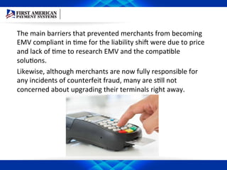 The	
  main	
  barriers	
  that	
  prevented	
  merchants	
  from	
  becoming	
  
EMV	
  compliant	
  in	
  Eme	
  for	
  the	
  liability	
  shiD	
  were	
  due	
  to	
  price	
  
and	
  lack	
  of	
  Eme	
  to	
  research	
  EMV	
  and	
  the	
  compaEble	
  
soluEons.	
  	
  
Likewise,	
  although	
  merchants	
  are	
  now	
  fully	
  responsible	
  for	
  
any	
  incidents	
  of	
  counterfeit	
  fraud,	
  many	
  are	
  sEll	
  not	
  
concerned	
  about	
  upgrading	
  their	
  terminals	
  right	
  away.	
  	
  
 