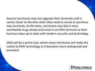 Several	
  merchants	
  may	
  not	
  upgrade	
  their	
  terminals	
  unEl	
  it	
  
comes	
  closer	
  to	
  the	
  Eme	
  when	
  they	
  need	
  to	
  renew	
  or	
  purchase	
  
new	
  terminals.	
  At	
  this	
  Eme,	
  merchants	
  may	
  feel	
  it	
  more	
  
worthwhile	
  to	
  go	
  ahead	
  and	
  invest	
  in	
  an	
  EMV	
  terminal	
  so	
  their	
  
business	
  stays	
  up-­‐to-­‐date	
  with	
  modern	
  security	
  and	
  technology.	
  	
  
	
  
2016	
  will	
  be	
  a	
  prime	
  year	
  where	
  many	
  merchants	
  will	
  make	
  the	
  
switch	
  to	
  EMV	
  technology	
  as	
  it	
  becomes	
  more	
  widespread	
  and	
  
prevalent.	
  	
  
 