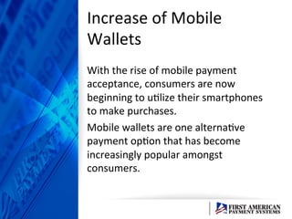 Increase	
  of	
  Mobile	
  
Wallets	
  
With	
  the	
  rise	
  of	
  mobile	
  payment	
  
acceptance,	
  consumers	
  are	
  now	
  
beginning	
  to	
  uElize	
  their	
  smartphones	
  
to	
  make	
  purchases.	
  	
  
Mobile	
  wallets	
  are	
  one	
  alternaEve	
  
payment	
  opEon	
  that	
  has	
  become	
  
increasingly	
  popular	
  amongst	
  
consumers.	
  
 
