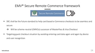 EMV® Secure Remote Commerce framework
Secure Remote Commerce
24
 SRC shall be the future standard to help card based e-Commerce checkouts to be seamless and
secure
 Will be scheme-neutral (EMVCo) successor of MasterPass & Visa Checkout
 Targeting guest checkout situation by avoiding entering card data again and again by device
and user recognition
 