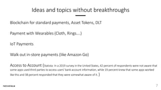Ideas and topics without breakthroughs
Blockchain for standard payments, Asset Tokens, DLT
Payment with Wearables (Cloth, Rings….)
IoT Payments
Walk out in-store payments (like Amazon Go)
Access to Account (Statista: In a 2019 survey in the United States, 42 percent of respondents were not aware that
some apps used third parties to access users' bank account information, while 19 percent knew that some apps worked
like this and 38 percent responded that they were somewhat aware of it. )
7
 