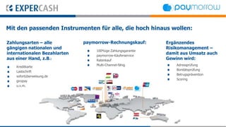 Mit den passenden Instrumenten für alle, die hoch hinaus wollen:

Zahlungsarten – alle          paymorrow-Rechnungskauf:        Ergänzendes
gängigen nationalen und                                       Risikomanagement –
                                   100%ige Zahlungsgarantie
internationalen Bezahlarten        paymorrow-Käuferservice
                                                              damit aus Umsatz auch
aus einer Hand, z.B.:              Ratenkauf                  Gewinn wird:
                                   Multi-Channel-fähig            Adressprüfung
    Kreditkarte
                                                                  Bonitätsprüfung
    Lastschrift
                                                                  Betrugsprävention
    sofortüberweisung.de
                                                                  Scoring
    giropay
    u.v.m.
 