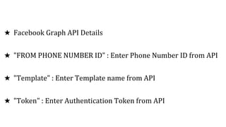 ★ Facebook Graph API Details
★ "FROM PHONE NUMBER ID" : Enter Phone Number ID from API
★ "Template" : Enter Template name from API
★ "Token" : Enter Authentication Token from API
 