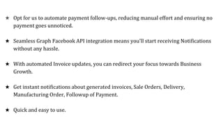 ★ Opt for us to automate payment follow-ups, reducing manual effort and ensuring no
payment goes unnoticed.
★ Seamless Graph Facebook API integration means you'll start receiving Notifications
without any hassle.
★ With automated Invoice updates, you can redirect your focus towards Business
Growth.
★ Get instant notifications about generated invoices, Sale Orders, Delivery,
Manufacturing Order, Followup of Payment.
★ Quick and easy to use.
 