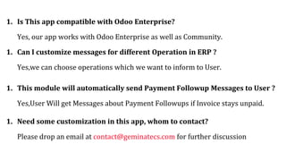 1. Is This app compatible with Odoo Enterprise?
Yes, our app works with Odoo Enterprise as well as Community.
1. Can I customize messages for different Operation in ERP ?
Yes,we can choose operations which we want to inform to User.
1. This module will automatically send Payment Followup Messages to User ?
Yes,User Will get Messages about Payment Followups if Invoice stays unpaid.
1. Need some customization in this app, whom to contact?
Please drop an email at contact@geminatecs.com for further discussion
 