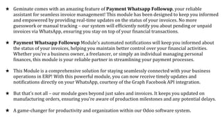 ★ Geminate comes with an amazing feature of Payment Whatsapp Followup, your reliable
assistant for seamless invoice management! This module has been designed to keep you informed
and empowered by providing real-time updates on the status of your invoices. No more
guesswork or manual tracking – our system will efficiently notify you about pending or unpaid
invoices via WhatsApp, ensuring you stay on top of your financial transactions.
★ Payment Whatsapp Followup Module's automated notifications will keep you informed about
the status of your invoices, helping you maintain better control over your financial activities.
Whether you're a business owner, a freelancer, or simply an individual managing personal
finances, this module is your reliable partner in streamlining your payment processes.
★ This Module is a comprehensive solution for staying seamlessly connected with your business
operations in ERP! With this powerful module, you can now receive timely updates and
notifications directly on your WhatsApp, courtesy of the Graph Facebook API integration.
★ But that's not all – our module goes beyond just sales and invoices. It keeps you updated on
manufacturing orders, ensuring you're aware of production milestones and any potential delays.
★ A game-changer for productivity and organization within our Odoo software system.
 