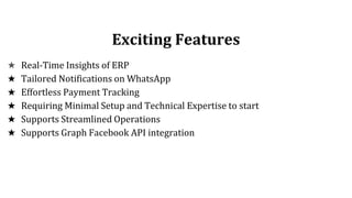 Exciting Features
★ Real-Time Insights of ERP
★ Tailored Notifications on WhatsApp
★ Effortless Payment Tracking
★ Requiring Minimal Setup and Technical Expertise to start
★ Supports Streamlined Operations
★ Supports Graph Facebook API integration
 
