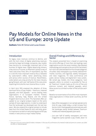 | 1 |
Pay Models for Online News in the
US and Europe: 2019 Update
Authors: Felix M. Simon and Lucas Graves
Introduction
As legacy news revenues continue to decline, and
with the lion’s share of digital advertising revenues
claimed by large technology companies, pay models
have become an increasingly important part of the
business of digital news. Digital advertising remains
a key source of income; as Newman’s (2019) survey of
news executives finds, 81% of respondents say that
it is still the most important revenue focus, followed
by subscriptions (78%), native advertising (75%)
and various other sources of revenue. Nevertheless,
subscriptions are a key priority for the news industry
going forward, with over half (52%) of the executives
expecting this to be the main revenue focus in 2019.
In April 2017, RISJ analysed the adoption of three
dominant forms of pay models – freemium, metered
paywalls, and hard paywalls – across leading news
organisations in six European markets: Finland,
France, Germany, Italy, Poland, and the United
Kingdom (Cornia et al. 2017). This factsheet offers an
update to our original analysis based on the same
sample of news organisations, in order to understand
how the landscape has developed over the last two
years. We also expand the original sample to include
data from the United States for 2017 and 2019, given
its importance as both an early testing ground for pay
models in news and as a major media market.
Overall Findings and Differences by
Sector
The analysis presented here is based on examining
the online offerings of more than 200 leadings news
organisations across the seven markets. (See detailed
methodology and sample at the end of this factsheet.)
Asin2017,wecollecteddatafromfourbroadcategories
of outlets: daily newspapers (up-market, tabloid/mid-
market, business, and regional), weekly newspapers
and news magazines, TV news (commercial and
public service media), and digital-born news outlets.
We sorted pay models into three categories: hard
paywalls, where no content is accessible for free at
all; ‘freemium’ models made up of a mix of free and
premium content; and metered paywalls, which
allow access to a limited number of free articles each
month.1
Based on an examination of 212 of the most important
news organisations in these seven countries, we find
that:
• 69% of the newspapers in our sample operate some
kind of a pay model today, a small increase from
64.5%in2017.Hardpaywallsareextremelyrare,with
the landscape evenly divided between freemium
models and metered paywalls (33% each).
• Just over half of weekly newspapers and news
magazines (52%) operate a pay model, down 10
F A C T S H E E T
May 2019
1
There are, of course, various hybrid models in between. In the case of a combination of a metered model and premium content, we coded
the offer as ‘metered paywall’.
 