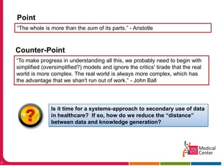 Point“The whole is more than the sum of its parts.” - AristotleCounter-Point“To make progress in understanding all this, we probably need to begin with simplified (oversimplified?) models and ignore the critics' tirade that the real world is more complex. The real world is always more complex, which has the advantage that we shan't run out of work.” - John BallIs it time for a systems-approach to secondary use of data in healthcare?  If so, how do we reduce the “distance” between data and knowledge generation? 