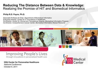 Reducing The Distance Between Data & Knowledge: Realizing the Promise of HIT and Biomedical Informatics Philip R.O. Payne, Ph.D. Associate Professor & Chair, Department of Biomedical Informatics Executive Director, Center for IT Innovations in Healthcare Co-Director, Center for Clinical and Translational Science, Biomedical Informatics Program Co-Director, Comprehensive Cancer Center, Biomedical Informatics Shared Resource OSU Center for Personalize Healthcare National Conference October 6, 2011 