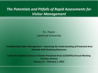The Potentials and Pitfalls of Rapid Assessments for
               Visitor Management



                                R.J. Payne
                            Lakehead University


Transforming Visitor Management - Improving the Understanding of Protected Area
                       Clientele with Declining Resources

 Centre for Applied Science in Ontario Protected Areas (CASIOPA) Annual Meeting
                                 Toronto, Ontario
                          January 31 – February 1, 2013
 