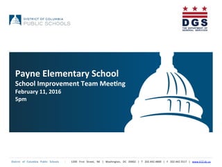 District	
   of	
   Columbia	
   Public	
   Schools	
   	
   |	
   	
   1200	
   First	
   Street,	
   NE	
   |	
   Washington,	
   DC	
   20002	
   |	
   T	
   202.442.4800	
   |	
   F	
   202.442.5517	
   |	
   www.k12.dc.us	
  	
  
	
  
Payne	
  Elementary	
  School	
  
School	
  Improvement	
  Team	
  Mee5ng	
  
February	
  11,	
  2016	
  
5pm	
  
 