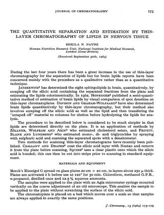 JOURNALOF CHROMATOGRAPNY =73
THiX QUANTITATIVE SEPARATION AND ESTIMATION BY THIN-
LAYER CHROMATOGRAPHY OF LIPIDS IN NERVOUS TISSUE
SHEILA N. PAYNE
Human Nutrition Research U&t, National Institzrte for Medical Research,
Lo&on (Great Britain)
(Received September goth, I963)
During the last four years there has been a great increase in the’ use of thin-layer
chromatography for the separation of lipids but for brain lipids reports have been
concerned mainly with the procedure as a qualitative rather than as a quantitative
technique,
JATZKEWITZ~
has determined the eight sphingolipids in brain, quantitatively,, by
scraping off the silicic acid containing the separated fractions from the plate and
estimating the lipids calorimetrically. In 1962, HONEGGER~
published a semi-quanti-
tative method of estimation of brain lipids by visual comparison of spot densities on
thin-layer chromatoplates. DAVISONAND GRAWAM-WOLFAARD~
have also determined
brain lipids quantitatively by thin-layer chromatography, but their method also
involves scraping off the silicic acid as well as the lipid and then transfering the
“scraped off” material to columns for elution before hydrolysing the lipids ‘for ana-
lysis .
The procedure to be described below is considered to be much simpler in that
lipids are determined directly on the plate. It is an application of methods ,by
Z~LLNER, WOLFRAM AND AM!N~ who estimated cholesterol esters, and PRIVETT,
BLANK AND LUNDBERG" who estimated mono-, di- and triglycerides by spraying
with sulphuric acid and scanning the separated spots with a densitometer.
Two methods for scanning thin-layer, chromatograms have recently been pub-
lished. CSALLANYAND DRAPERYcoat the silicic acid layer with Neatan and remove
it from the plate before scanning, SQUIBB’uses a clear plastic onto which the silicic
acid is bonded; this can then be cut into strips prior to scanning in standard equip-
ment.
MATXRIALS
ANDEQUIPMENT
Merck’s Kieselgel G spread on glass plates 20 cm x 20 cm, in layers about 250 F thick.
Plates are activated T h before use at 120’ for 30 min. Chloroform, methanol G.P.R.,
st-propanol, distilled once and 1.2.5 o/o aqueous ammonia.
The samples were applied to the plate with an Agla micrometer syringe mounted
vertically on the coarse adjustment of an old microscope. This enables .the sample to
be applied to the plate without scratching the surface of the silicic acid.
The chromatoplate is placed on a bed which moves over a scale so that samples
are always applied in exactly the same positions.
J. Chrotnatog., 15 (1964) 173-179
 