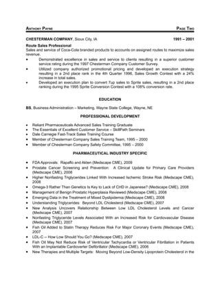 ANTHONY PAYNE                                                                           PAGE TWO

CHESTERMAN COMPANY, Sioux City, IA                                                    1991 – 2001
Route Sales Professional
Sales and service of Coca-Cola branded products to accounts on assigned routes to maximize sales
revenue.
•      Demonstrated excellence in sales and service to clients resulting in a superior customer
       service rating during the 1997 Chesterman Company Customer Survey.
•      Utilized company authorized promotional pricing and developed an execution strategy
       resulting in a 2nd place rank in the 4th Quarter 1996, Sales Growth Contest with a 24%
       increase in total sales.
•      Developed an execution plan to convert 7up sales to Sprite sales, resulting in a 2nd place
       ranking during the 1995 Sprite Conversion Contest with a 108% conversion rate.


                                           EDUCATION

BS, Business Administration – Marketing, Wayne State College, Wayne, NE

                                PROFESSIONAL DEVELOPMENT

•   Reliant Pharmaceuticals Advanced Sales Training Graduate
•   The Essentials of Excellent Customer Service – SkillPath Seminars
•   Dale Carnegie Fast-Track Sales Training Course
•   Member of Chesterman Company Sales Training Team, 1995 – 2000
•   Member of Chesterman Company Safety Committee, 1995 – 2000

                           PHARMACEUTICAL INDUSTRY SPECIFIC

•   FDA Approvals: Rapaflo and Akten (Medscape CME), 2009
•   Prostate Cancer Screening and Prevention: A Clinical Update for Primary Care Providers
    (Medscape CME), 2008
•   Higher Nonfasting Triglycerides Linked With Increased Ischemic Stroke Risk (Medscape CME),
    2008
•   Omega-3 Rather Than Genetics Is Key to Lack of CHD in Japanese? (Medscape CME), 2008
•   Management of Benign Prostatic Hyperplasia Reviewed (Medscape CME), 2008
•   Emerging Data in the Treatment of Mixed Dyslipidemia (Medscape CME), 2008
•   Understanding Triglycerides: Beyond LDL Cholesterol (Medscape CME), 2007
•   New Analysis Uncovers Relationship Between Low LDL Cholesterol Levels and Cancer
    (Medscape CME), 2007
•   Nonfasting Triglyceride Levels Associated With an Increased Risk for Cardiovascular Disease
    (Medscape CME), 2007
•   Fish Oil Added to Statin Therapy Reduces Risk For Major Coronary Events (Medscape CME),
    2007
•   LDL-C -- How Low Should You Go? (Medscape CME), 2007
•   Fish Oil May Not Reduce Risk of Ventricular Tachycardia or Ventricular Fibrillation in Patients
    With an Implantable Cardioverter Defibrillator (Medscape CME), 2006
•   New Therapies and Multiple Targets: Moving Beyond Low-Density Lipoprotein Cholesterol in the
 