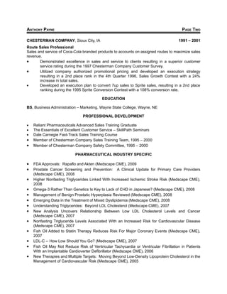 ANTHONY PAYNE                                                                           PAGE TWO

CHESTERMAN COMPANY, Sioux City, IA                                                    1991 – 2001
Route Sales Professional
Sales and service of Coca-Cola branded products to accounts on assigned routes to maximize sales
revenue.
•      Demonstrated excellence in sales and service to clients resulting in a superior customer
       service rating during the 1997 Chesterman Company Customer Survey.
•      Utilized company authorized promotional pricing and developed an execution strategy
       resulting in a 2nd place rank in the 4th Quarter 1996, Sales Growth Contest with a 24%
       increase in total sales.
•      Developed an execution plan to convert 7up sales to Sprite sales, resulting in a 2nd place
       ranking during the 1995 Sprite Conversion Contest with a 108% conversion rate.

                                           EDUCATION

BS, Business Administration – Marketing, Wayne State College, Wayne, NE

                                PROFESSIONAL DEVELOPMENT

•   Reliant Pharmaceuticals Advanced Sales Training Graduate
•   The Essentials of Excellent Customer Service – SkillPath Seminars
•   Dale Carnegie Fast-Track Sales Training Course
•   Member of Chesterman Company Sales Training Team, 1995 – 2000
•   Member of Chesterman Company Safety Committee, 1995 – 2000

                           PHARMACEUTICAL INDUSTRY SPECIFIC

•   FDA Approvals: Rapaflo and Akten (Medscape CME), 2009
•   Prostate Cancer Screening and Prevention: A Clinical Update for Primary Care Providers
    (Medscape CME), 2008
•   Higher Nonfasting Triglycerides Linked With Increased Ischemic Stroke Risk (Medscape CME),
    2008
•   Omega-3 Rather Than Genetics Is Key to Lack of CHD in Japanese? (Medscape CME), 2008
•   Management of Benign Prostatic Hyperplasia Reviewed (Medscape CME), 2008
•   Emerging Data in the Treatment of Mixed Dyslipidemia (Medscape CME), 2008
•   Understanding Triglycerides: Beyond LDL Cholesterol (Medscape CME), 2007
•   New Analysis Uncovers Relationship Between Low LDL Cholesterol Levels and Cancer
    (Medscape CME), 2007
•   Nonfasting Triglyceride Levels Associated With an Increased Risk for Cardiovascular Disease
    (Medscape CME), 2007
•   Fish Oil Added to Statin Therapy Reduces Risk For Major Coronary Events (Medscape CME),
    2007
•   LDL-C -- How Low Should You Go? (Medscape CME), 2007
•   Fish Oil May Not Reduce Risk of Ventricular Tachycardia or Ventricular Fibrillation in Patients
    With an Implantable Cardioverter Defibrillator (Medscape CME), 2006
•   New Therapies and Multiple Targets: Moving Beyond Low-Density Lipoprotein Cholesterol in the
    Management of Cardiovascular Risk (Medscape CME), 2005
 