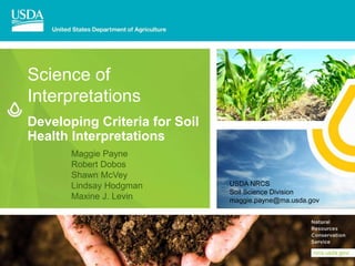 Developing Criteria for Soil
Health Interpretations
Science of
Interpretations
Maggie Payne
Robert Dobos
Shawn McVey
Lindsay Hodgman
Maxine J. Levin
USDA NRCS
Soil Science Division
maggie.payne@ma.usda.gov
 