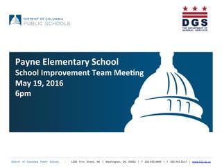 District	
   of	
   Columbia	
   Public	
   Schools	
   	
   |	
   	
   1200	
   First	
   Street,	
   NE	
   |	
   Washington,	
   DC	
   20002	
   |	
   T	
   202.442.4800	
   |	
   F	
   202.442.5517	
   |	
   www.k12.dc.us	
  	
  
Payne	
  Elementary	
  School	
  
School	
  Improvement	
  Team	
  Mee5ng	
  
May	
  19,	
  2016	
  
6pm	
  
 