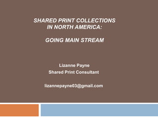 SHARED PRINT COLLECTIONS
   IN NORTH AMERICA:

   GOING MAIN STREAM



        Lizanne Payne
    Shared Print Consultant


   lizannepayne03@gmail.com
 