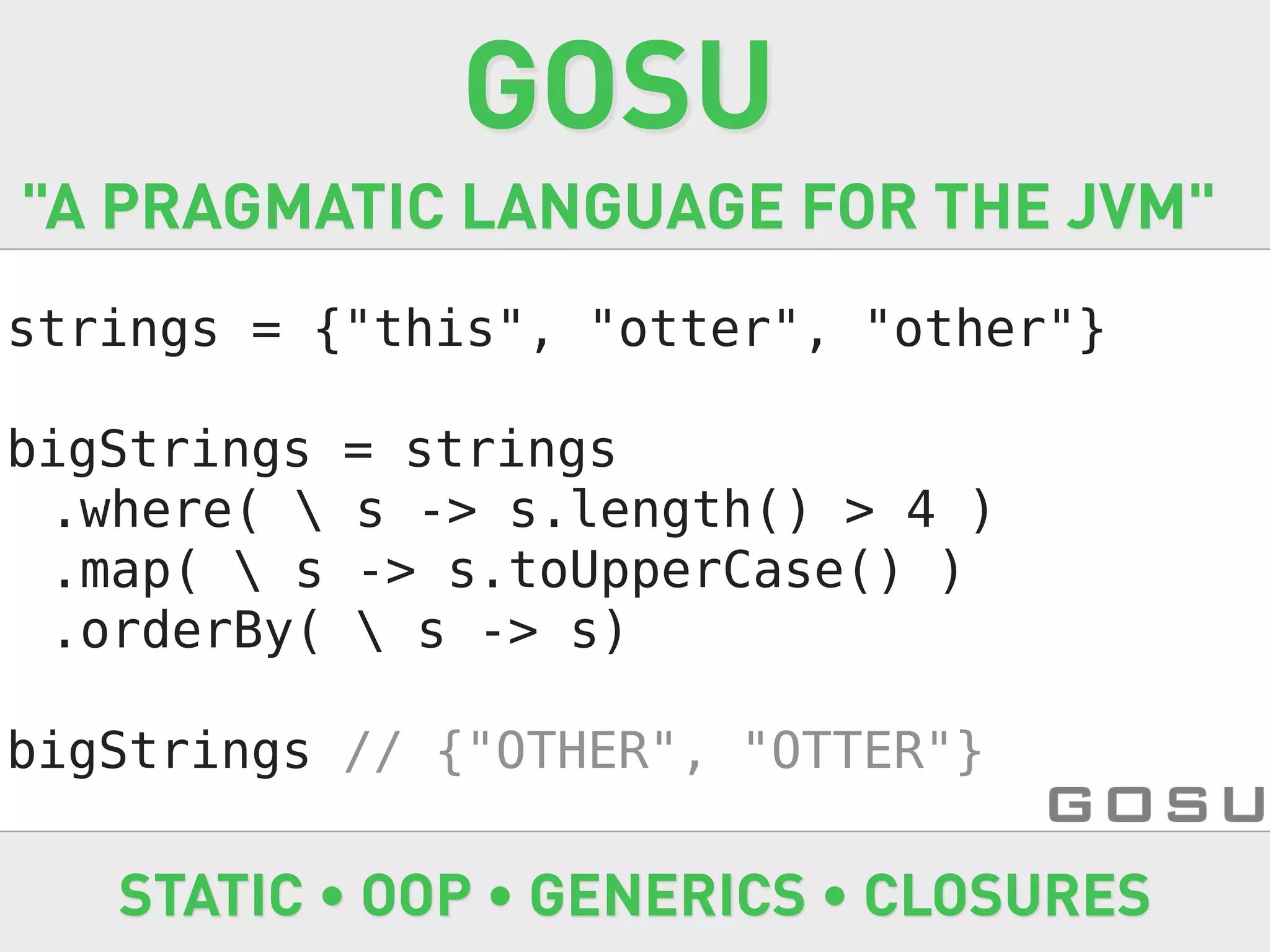 GOSU
"A PRAGMATIC LANGUAGE FOR THE JVM"
strings = {"this", "otter", "other"}

bigStrings   = strings
 .where(    s -> s.length() > 4 )
 .map(  s   -> s.toUpperCase() )
 .orderBy(    s -> s)

bigStrings // {"OTHER", "OTTER"}

   STATIC • OOP • GENERICS • CLOSURES
 