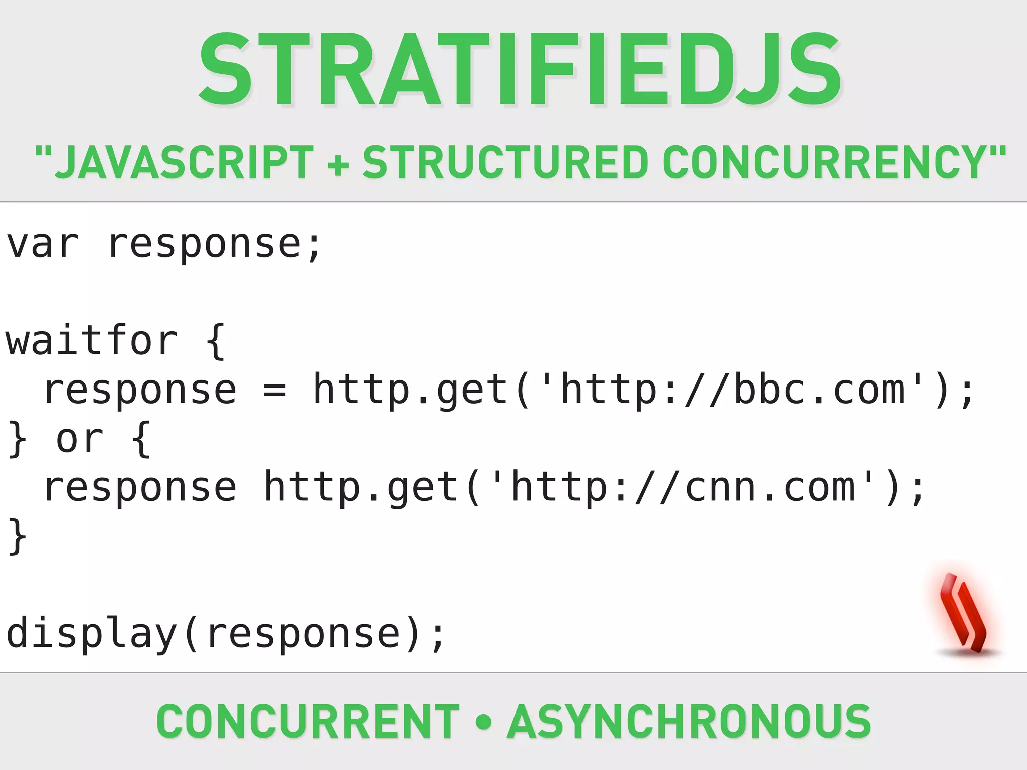 STRATIFIEDJS
 "JAVASCRIPT + STRUCTURED CONCURRENCY"
var response;

waitfor {
  response = http.get('http://bbc.com');
} or {
  response http.get('http://cnn.com');
}

display(response);

      CONCURRENT • ASYNCHRONOUS
 
