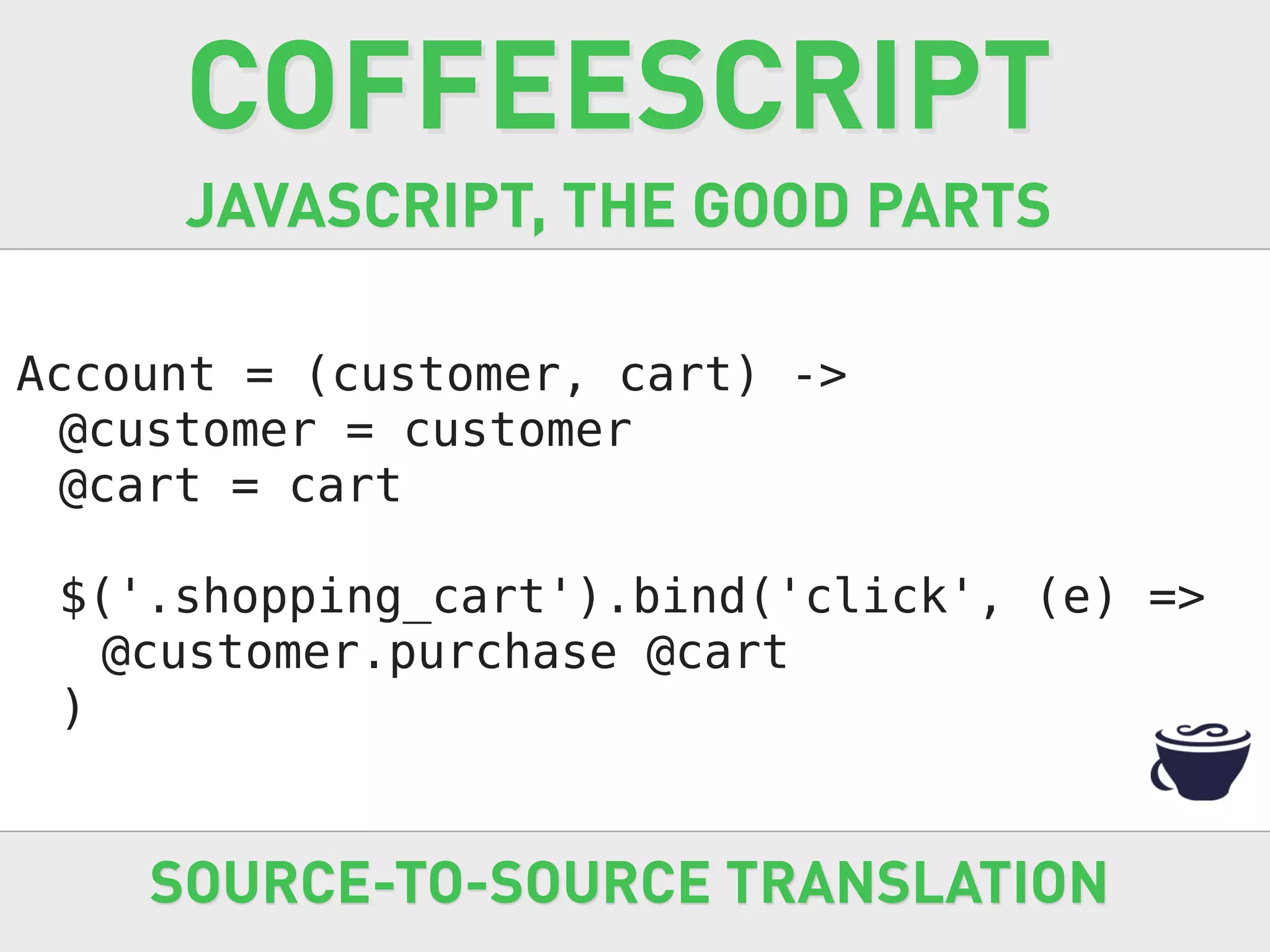 COFFEESCRIPT
     JAVASCRIPT, THE GOOD PARTS

Account = (customer, cart) ->
 @customer = customer
 @cart = cart

 $('.shopping_cart').bind('click', (e) =>
   @customer.purchase @cart
 )


    SOURCE-TO-SOURCE TRANSLATION
 