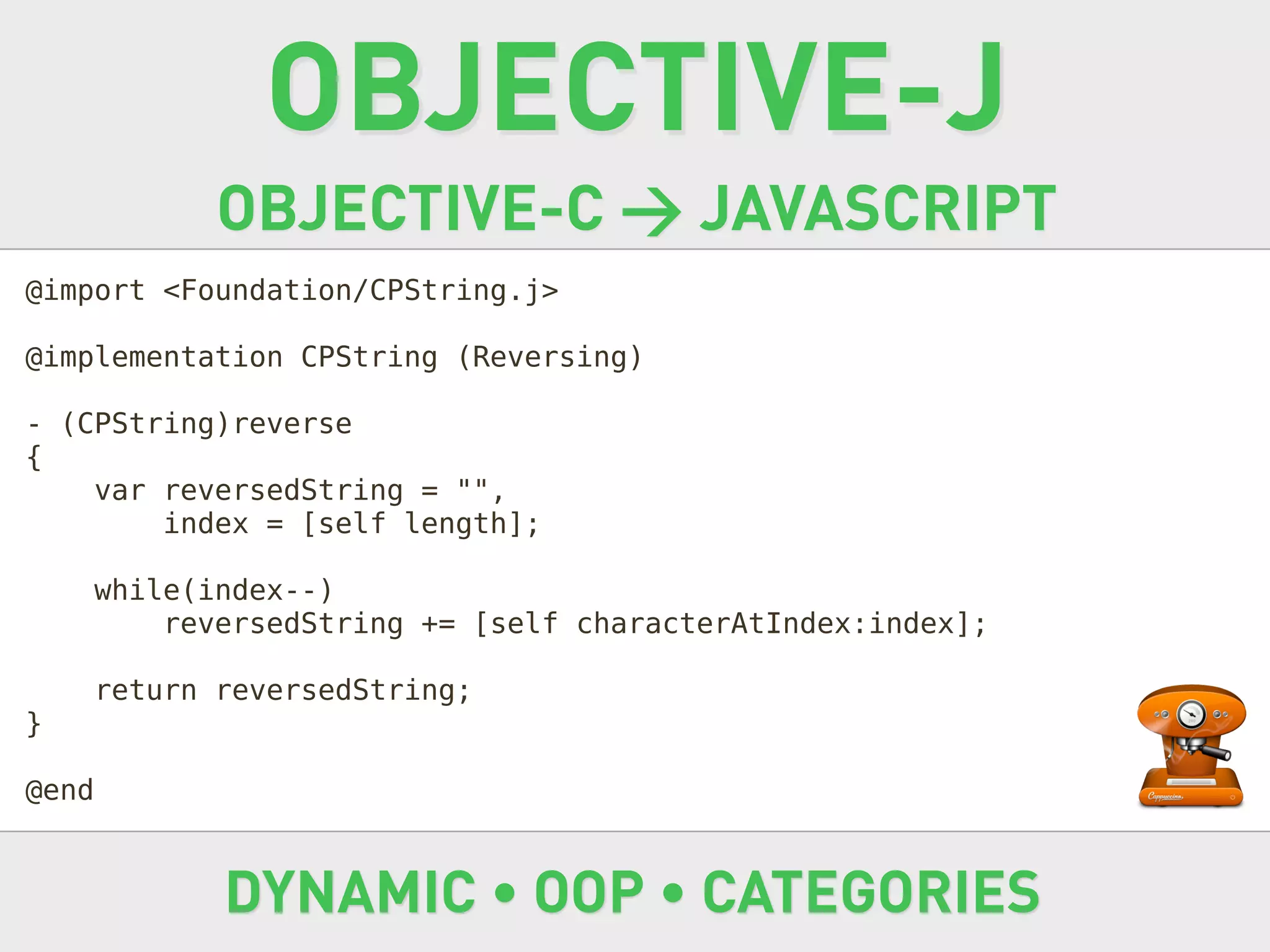 OBJECTIVE-J
              OBJECTIVE-C → JAVASCRIPT
@import <Foundation/CPString.j>

@implementation CPString (Reversing)

- (CPString)reverse
{
    var reversedString = "",
        index = [self length];

       while(index--)
           reversedString += [self characterAtIndex:index];

       return reversedString;
}

@end


              DYNAMIC • OOP • CATEGORIES
 