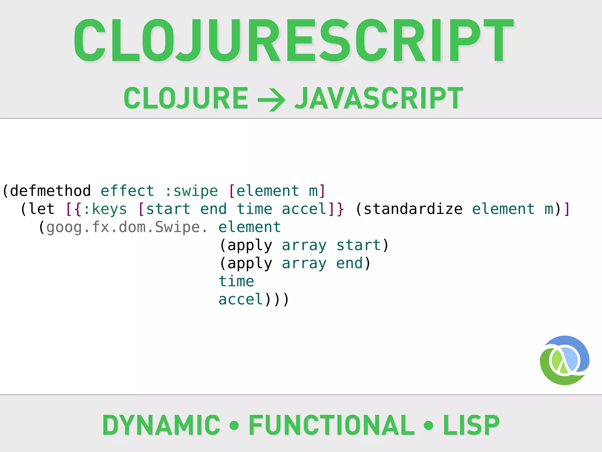 CLOJURESCRIPT
             CLOJURE → JAVASCRIPT

(defmethod effect :swipe [element m]
  (let [{:keys [start end time accel]} (standardize element m)]
    (goog.fx.dom.Swipe. element
                        (apply array start)
                        (apply array end)
                        time
                        accel)))




           DYNAMIC • FUNCTIONAL • LISP
 