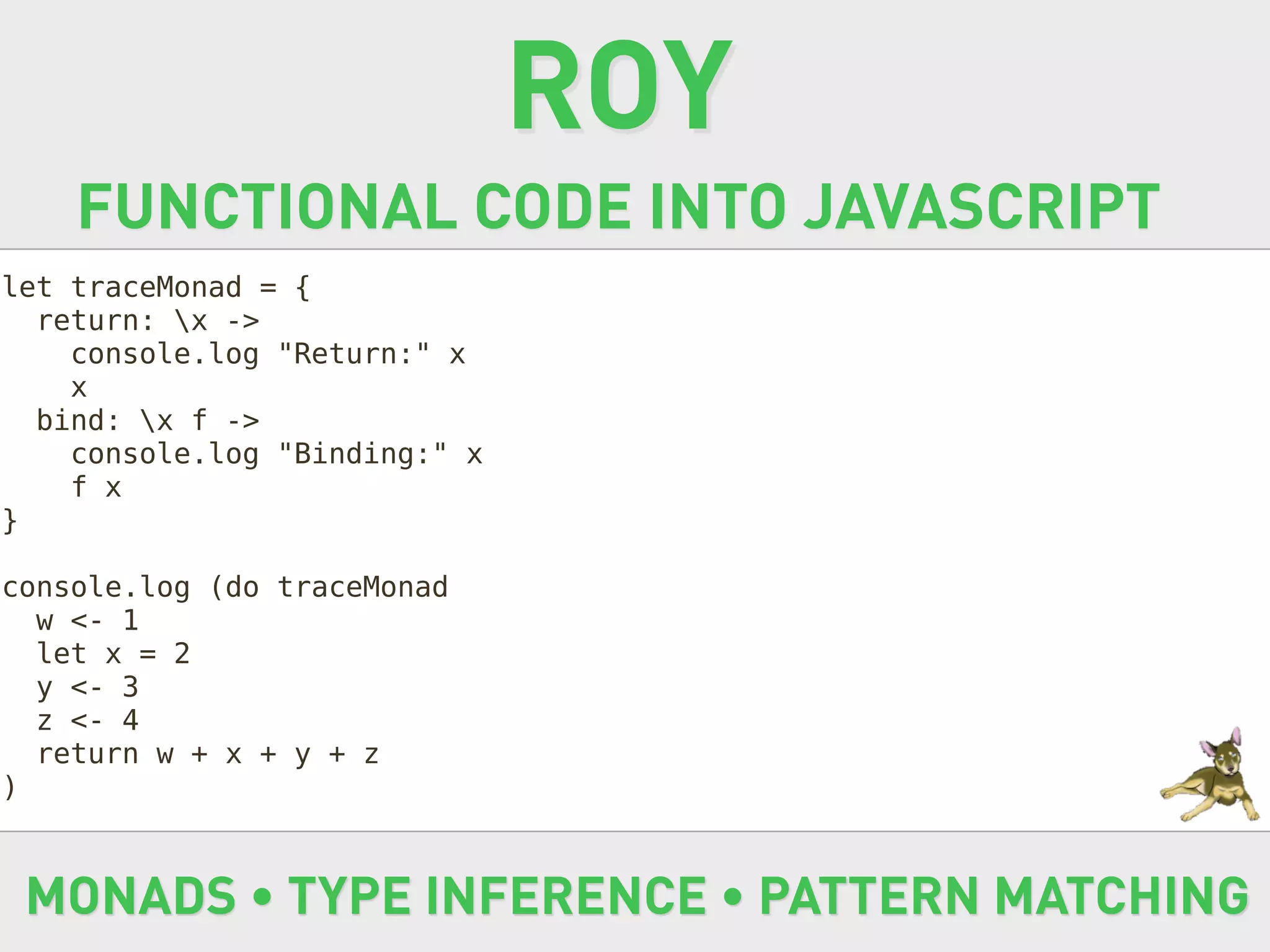 ROY
    FUNCTIONAL CODE INTO JAVASCRIPT
let traceMonad = {
  return: x ->
    console.log "Return:" x
    x
  bind: x f ->
    console.log "Binding:" x
    f x
}

console.log (do traceMonad
  w <- 1
  let x = 2
  y <- 3
  z <- 4
  return w + x + y + z
)



 MONADS • TYPE INFERENCE • PATTERN MATCHING
 