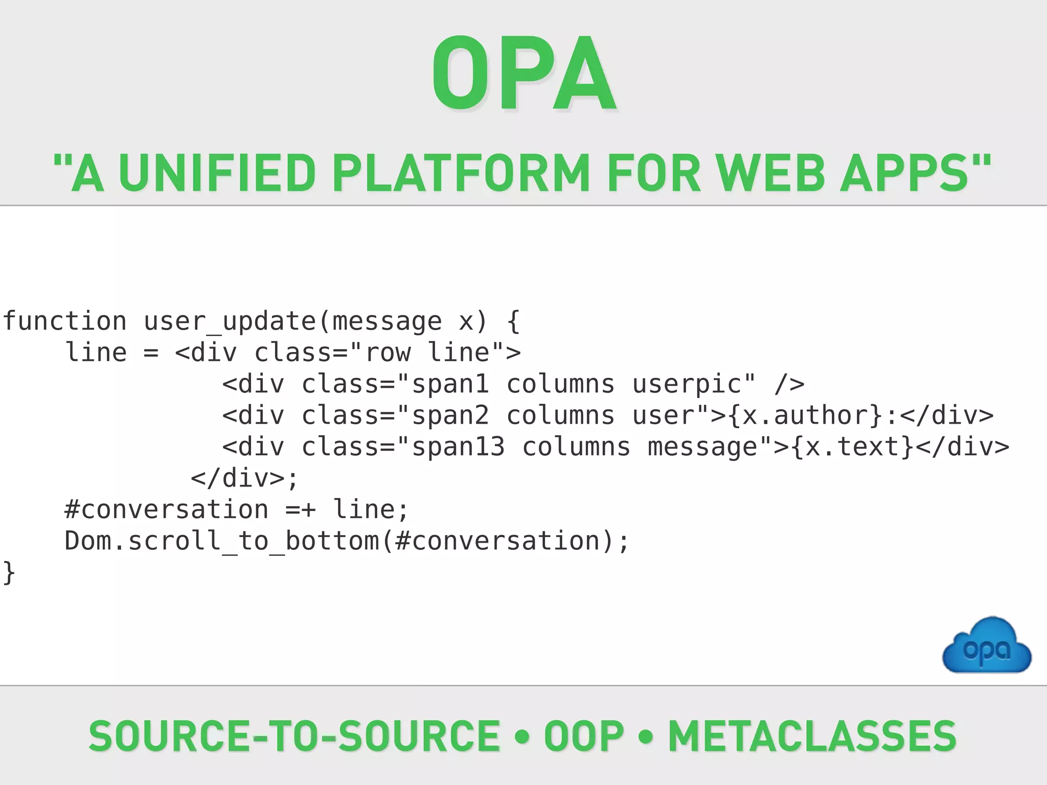 OPA
   "A UNIFIED PLATFORM FOR WEB APPS"

function user_update(message x) {
    line = <div class="row line">
              <div class="span1 columns userpic" />
              <div class="span2 columns user">{x.author}:</div>
              <div class="span13 columns message">{x.text}</div>
            </div>;
    #conversation =+ line;
    Dom.scroll_to_bottom(#conversation);
}




     SOURCE-TO-SOURCE • OOP • METACLASSES
 