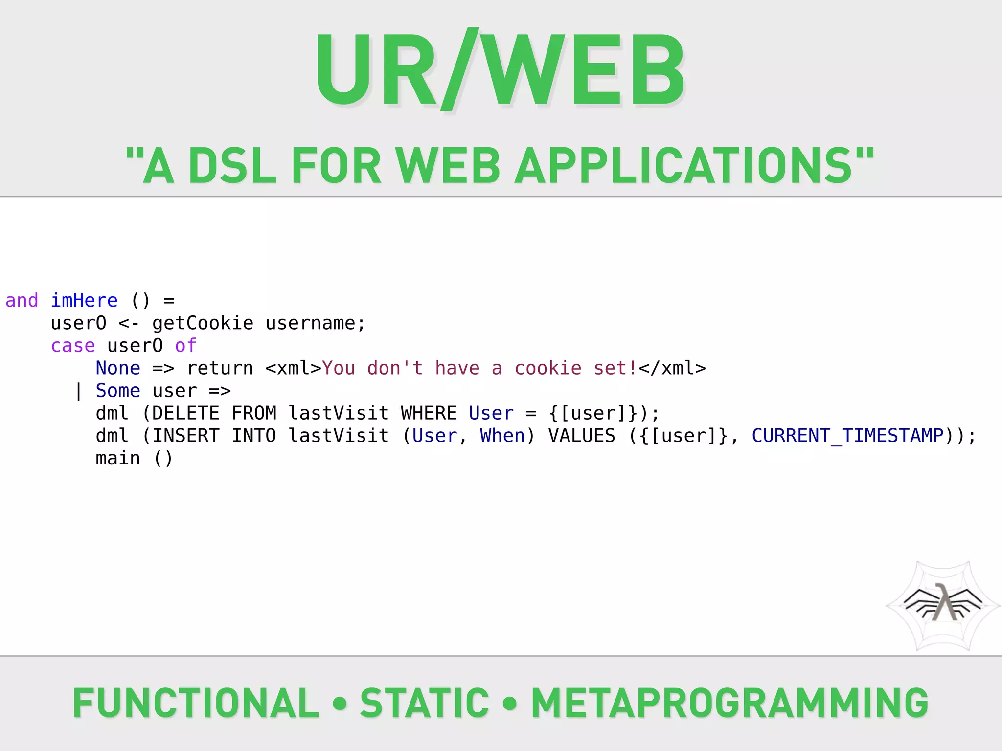 UR/WEB
          "A DSL FOR WEB APPLICATIONS"

and imHere () =
    userO <- getCookie username;
    case userO of
        None => return <xml>You don't have a cookie set!</xml>
      | Some user =>
        dml (DELETE FROM lastVisit WHERE User = {[user]});
        dml (INSERT INTO lastVisit (User, When) VALUES ({[user]}, CURRENT_TIMESTAMP));
        main ()




     FUNCTIONAL • STATIC • METAPROGRAMMING
 