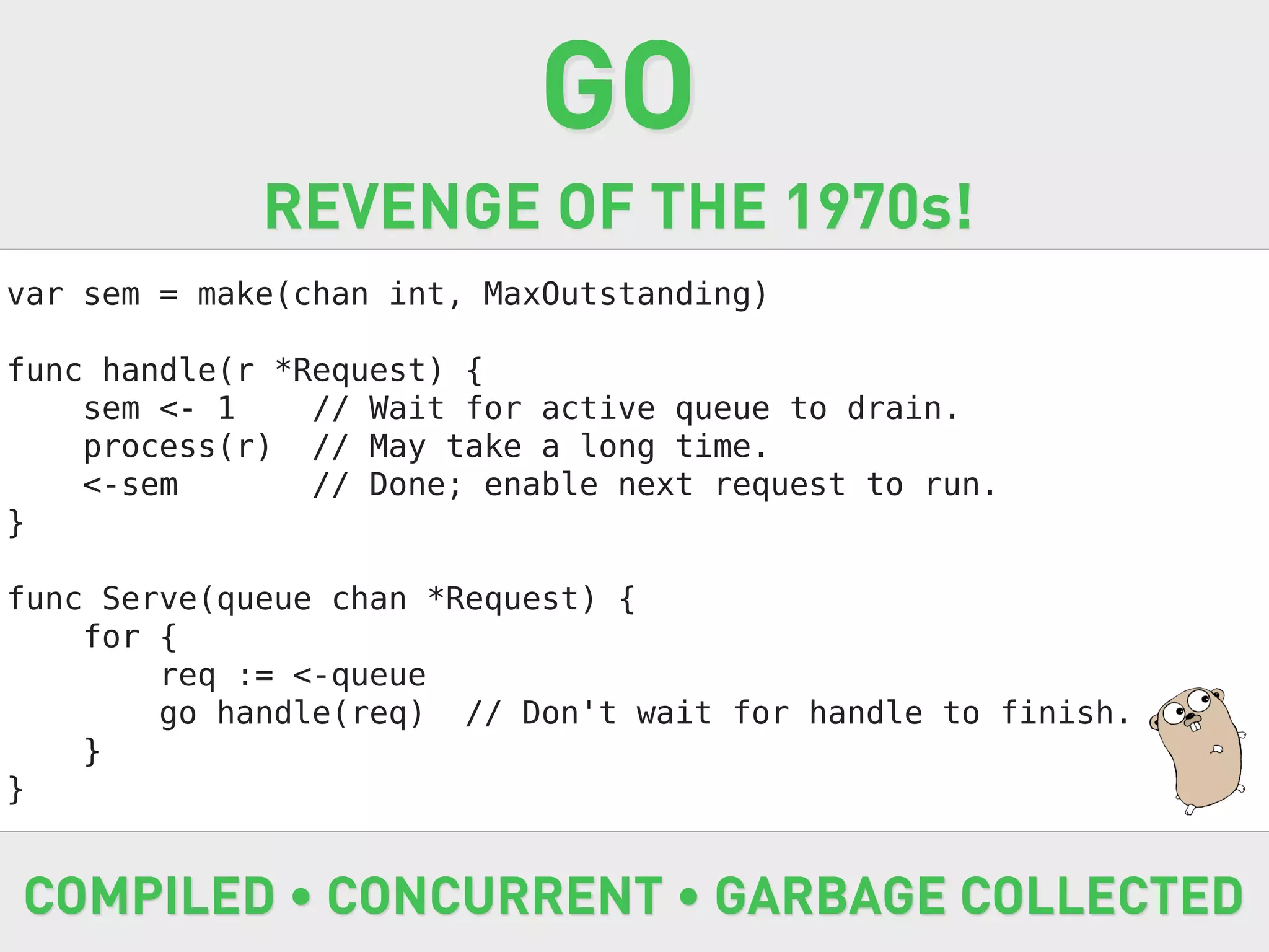 GO
             REVENGE OF THE 1970s!
var sem = make(chan int, MaxOutstanding)

func handle(r *Request) {
    sem <- 1    // Wait for active queue to drain.
    process(r) // May take a long time.
    <-sem       // Done; enable next request to run.
}

func Serve(queue chan *Request) {
    for {
        req := <-queue
        go handle(req) // Don't wait for handle to finish.
    }
}


COMPILED • CONCURRENT • GARBAGE COLLECTED
 