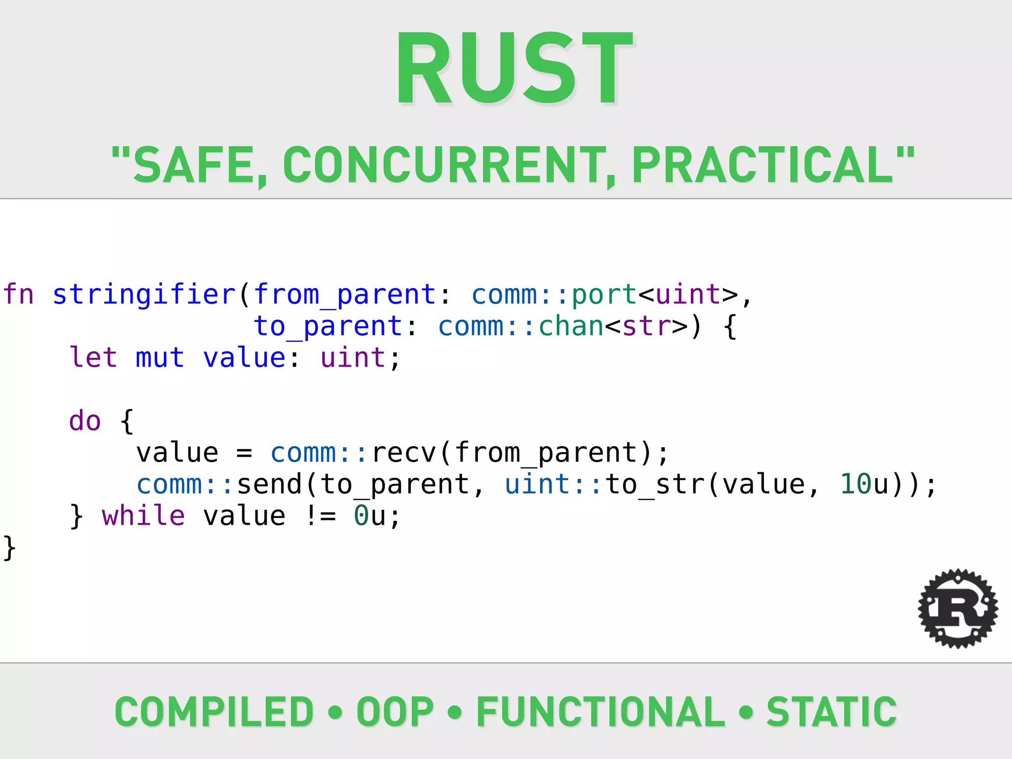 RUST
      "SAFE, CONCURRENT, PRACTICAL"

fn stringifier(from_parent: comm::port<uint>,
               to_parent: comm::chan<str>) {
    let mut value: uint;

    do {
        value = comm::recv(from_parent);
        comm::send(to_parent, uint::to_str(value, 10u));
    } while value != 0u;
}




      COMPILED • OOP • FUNCTIONAL • STATIC
 