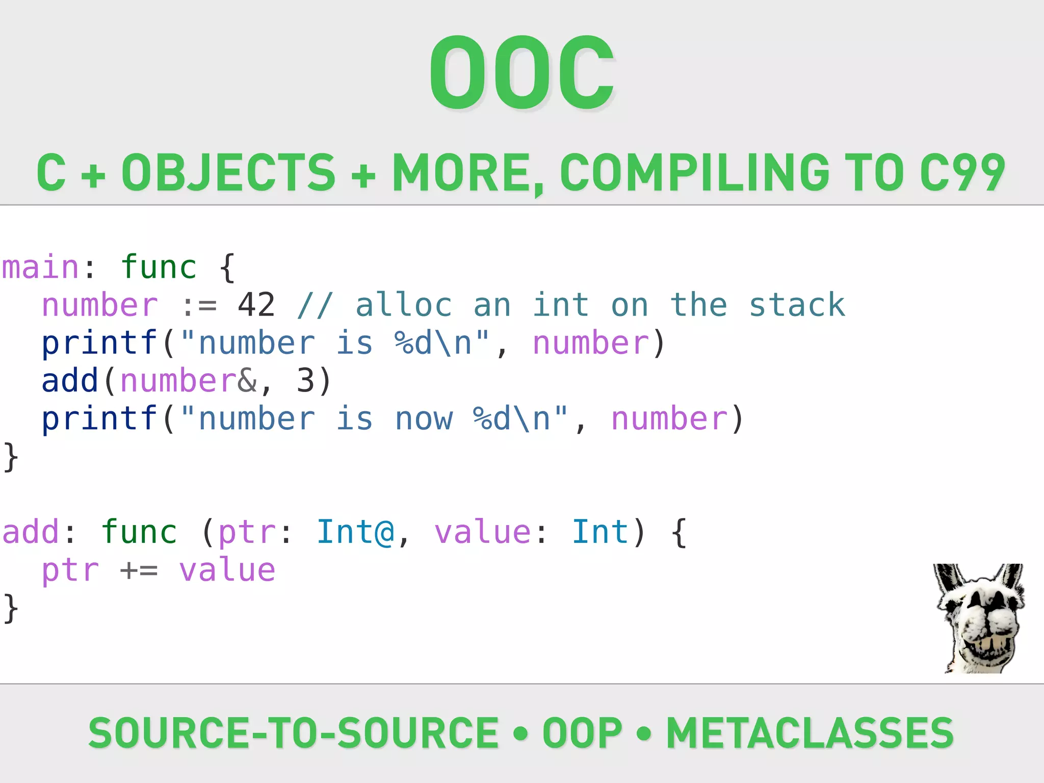 OOC
 C + OBJECTS + MORE, COMPILING TO C99
main: func {
  number := 42 // alloc an int on the stack
  printf("number is %dn", number)
  add(number&, 3)
  printf("number is now %dn", number)
}

add: func (ptr: Int@, value: Int) {
  ptr += value
}


    SOURCE-TO-SOURCE • OOP • METACLASSES
 
