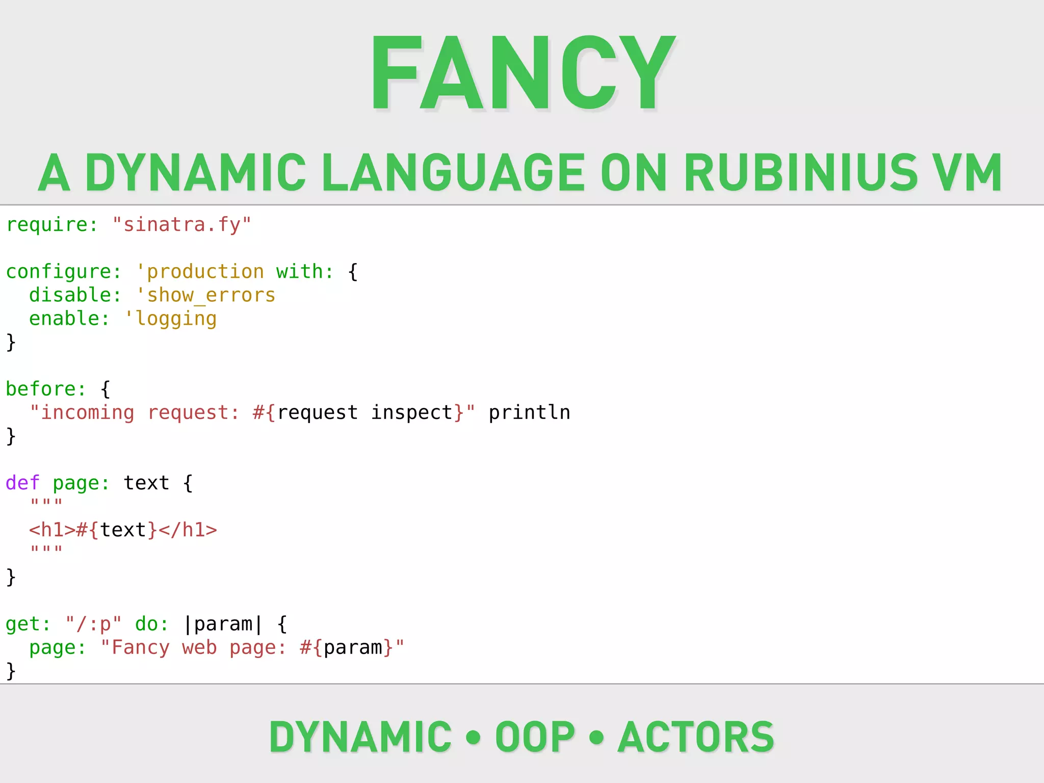 FANCY
  A DYNAMIC LANGUAGE ON RUBINIUS VM
require: "sinatra.fy"

configure: 'production with: {
  disable: 'show_errors
  enable: 'logging
}

before: {
  "incoming request: #{request inspect}" println
}

def page: text {
  """
  <h1>#{text}</h1>
  """
}

get: "/:p" do: |param| {
  page: "Fancy web page: #{param}"
}


                        DYNAMIC • OOP • ACTORS
 