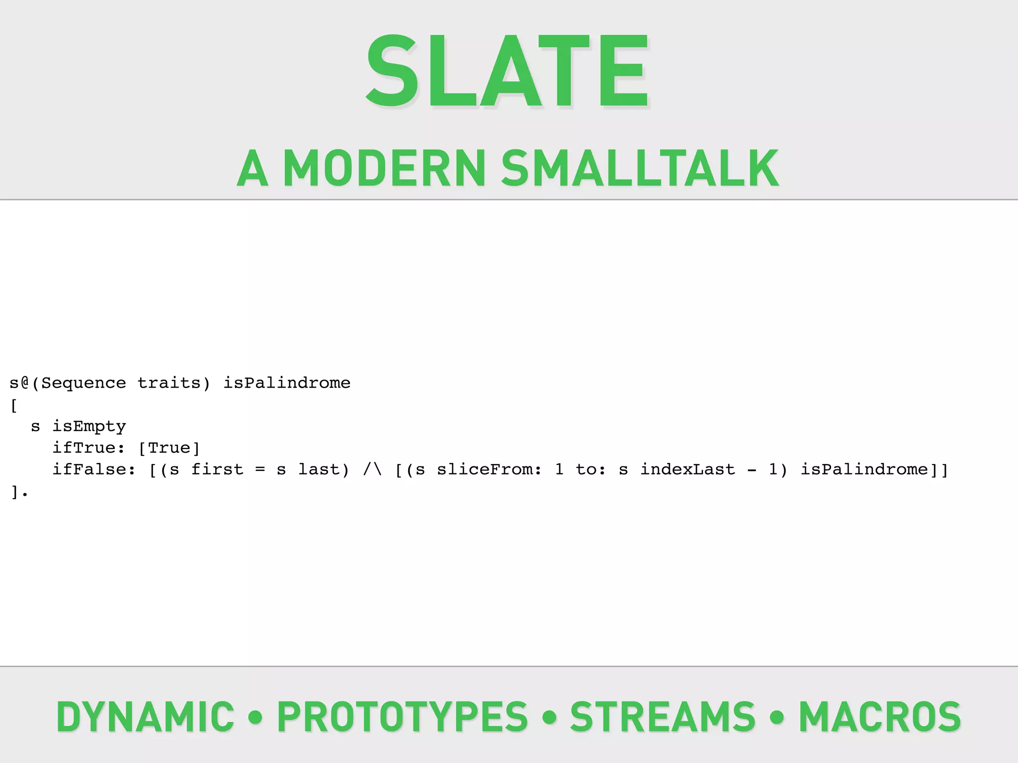 SLATE
                     A MODERN SMALLTALK


s@(Sequence traits) isPalindrome
[
   s isEmpty
     ifTrue: [True]
     ifFalse: [(s first = s last) / [(s sliceFrom: 1 to: s indexLast - 1) isPalindrome]]
].




    DYNAMIC • PROTOTYPES • STREAMS • MACROS
 