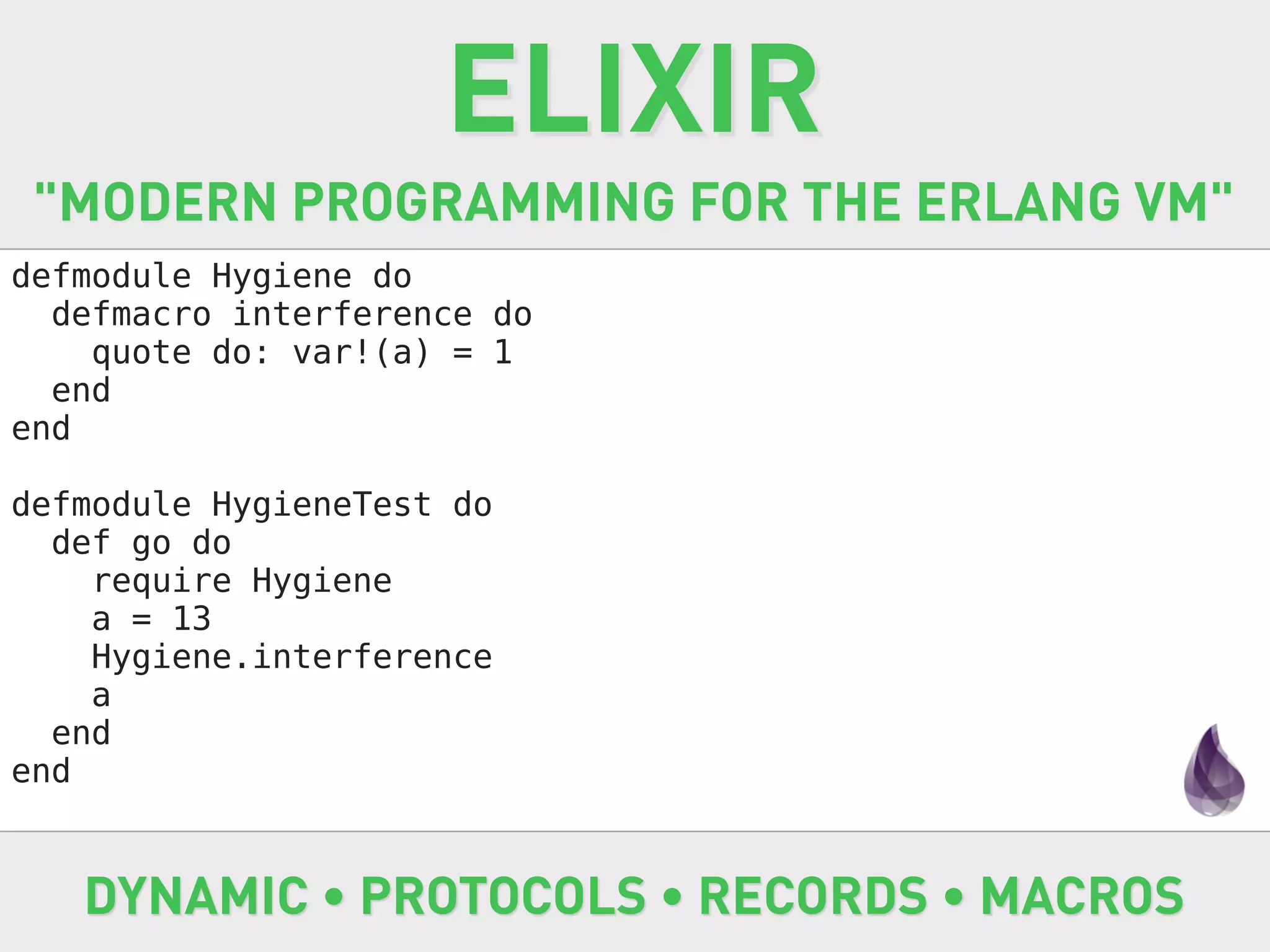 ELIXIR
 "MODERN PROGRAMMING FOR THE ERLANG VM"
defmodule Hygiene do
  defmacro interference do
    quote do: var!(a) = 1
  end
end

defmodule HygieneTest do
  def go do
    require Hygiene
    a = 13
    Hygiene.interference
    a
  end
end


   DYNAMIC • PROTOCOLS • RECORDS • MACROS
 
