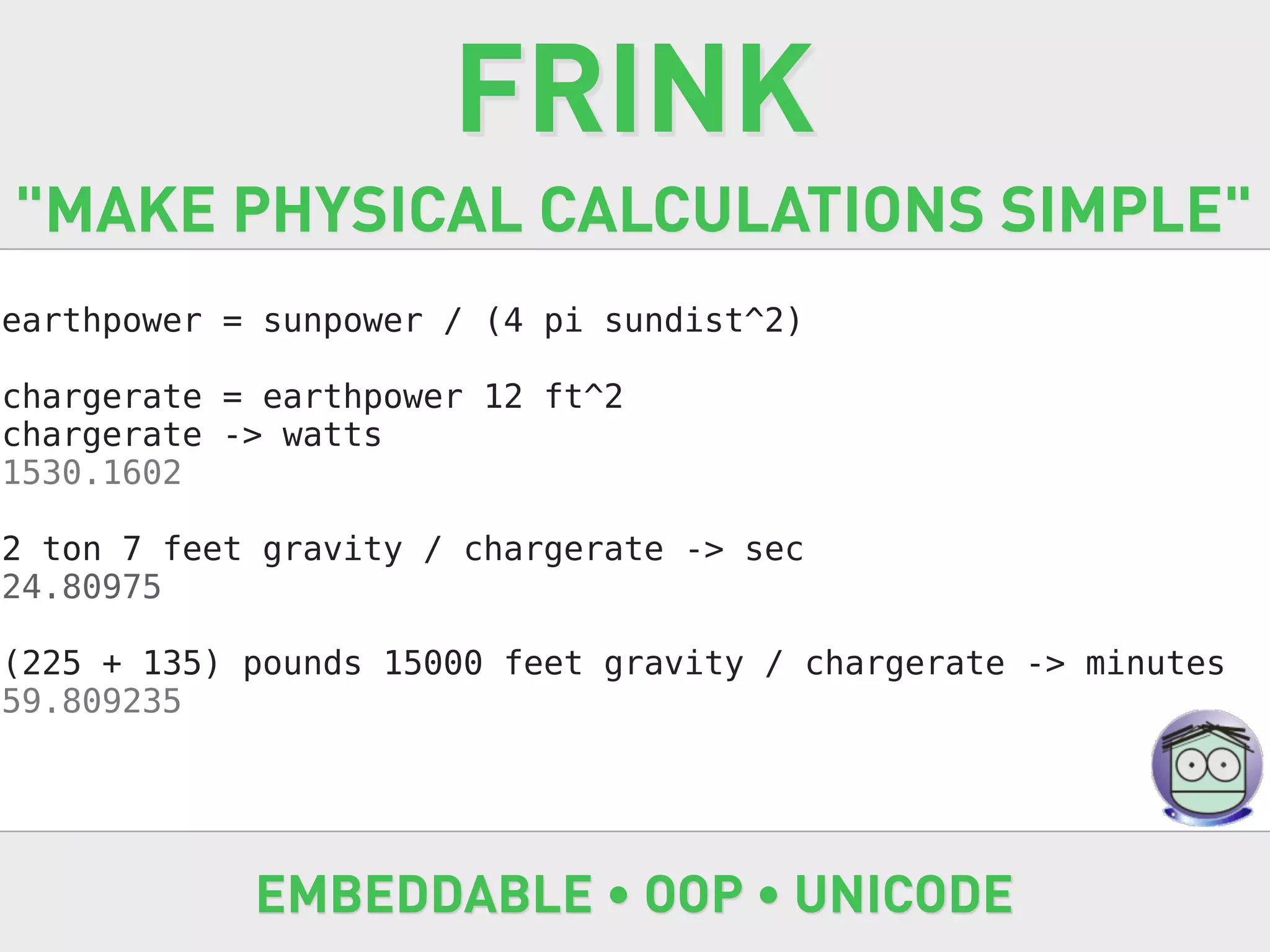 FRINK
"MAKE PHYSICAL CALCULATIONS SIMPLE"
earthpower = sunpower / (4 pi sundist^2)

chargerate = earthpower 12 ft^2
chargerate -> watts
1530.1602

2 ton 7 feet gravity / chargerate -> sec
24.80975

(225 + 135) pounds 15000 feet gravity / chargerate -> minutes
59.809235




            EMBEDDABLE • OOP • UNICODE
 