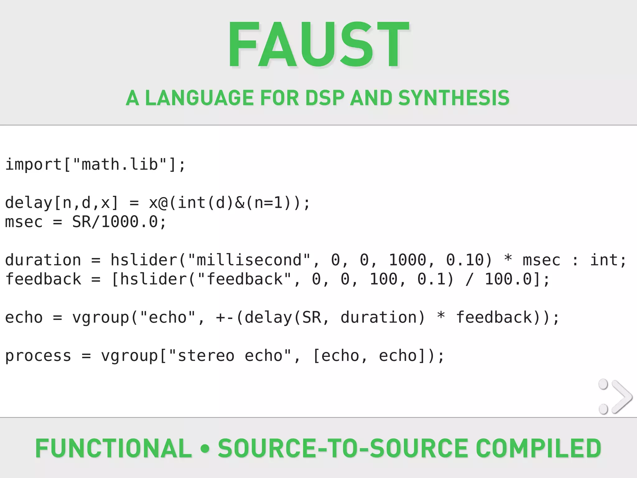 FAUST
            A LANGUAGE FOR DSP AND SYNTHESIS


import["math.lib"];

delay[n,d,x] = x@(int(d)&(n=1));
msec = SR/1000.0;

duration = hslider("millisecond", 0, 0, 1000, 0.10) * msec : int;
feedback = [hslider("feedback", 0, 0, 100, 0.1) / 100.0];

echo = vgroup("echo", +-(delay(SR, duration) * feedback));

process = vgroup["stereo echo", [echo, echo]);




   FUNCTIONAL • SOURCE-TO-SOURCE COMPILED
 