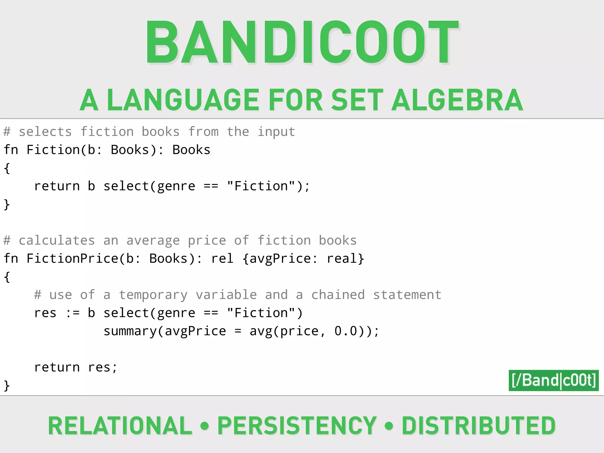 BANDICOOT
         A LANGUAGE FOR SET ALGEBRA
# selects fiction books from the input
fn Fiction(b: Books): Books
{
    return b select(genre == "Fiction");
}

# calculates an average price of fiction books
fn FictionPrice(b: Books): rel {avgPrice: real}
{
    # use of a temporary variable and a chained statement
    res := b select(genre == "Fiction")
             summary(avgPrice = avg(price, 0.0));

    return res;
}


     RELATIONAL • PERSISTENCY • DISTRIBUTED
 