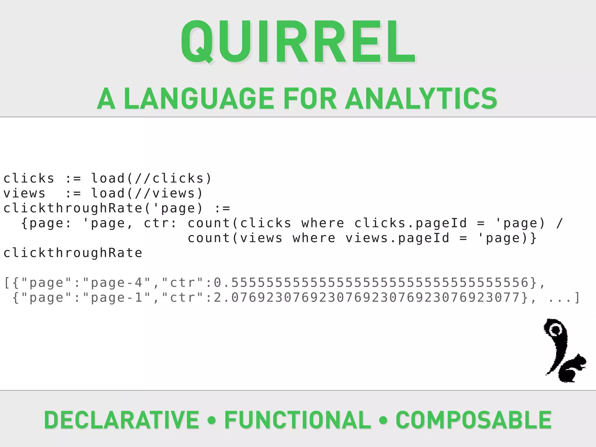 QUIRREL
          A LANGUAGE FOR ANALYTICS

clicks := load(//clicks)
views := load(//views)
clickthroughRate('page) :=
  {page: 'page, ctr: count(clicks where clicks.pageId = 'page) /
                     count(views where views.pageId = 'page)}
clickthroughRate

[{"page":"page-4","ctr":0.5555555555555555555555555555555556},
 {"page":"page-1","ctr":2.076923076923076923076923076923077}, ...]




    DECLARATIVE • FUNCTIONAL • COMPOSABLE
 