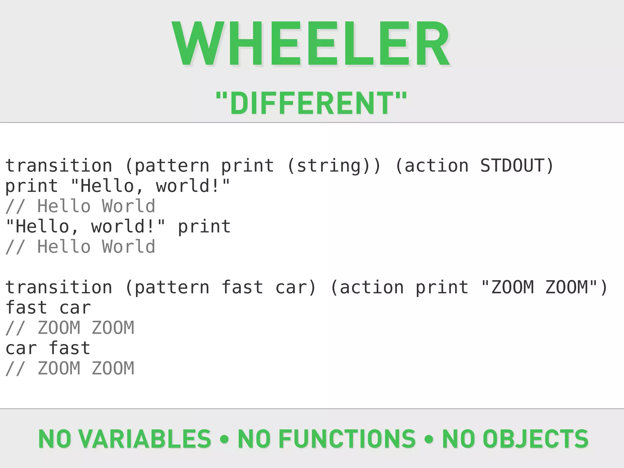 WHEELER
                   "DIFFERENT"
transition (pattern print (string)) (action STDOUT)
print "Hello, world!"
// Hello World
"Hello, world!" print
// Hello World

transition (pattern fast car) (action print "ZOOM ZOOM")
fast car
// ZOOM ZOOM
car fast
// ZOOM ZOOM



   NO VARIABLES • NO FUNCTIONS • NO OBJECTS
 