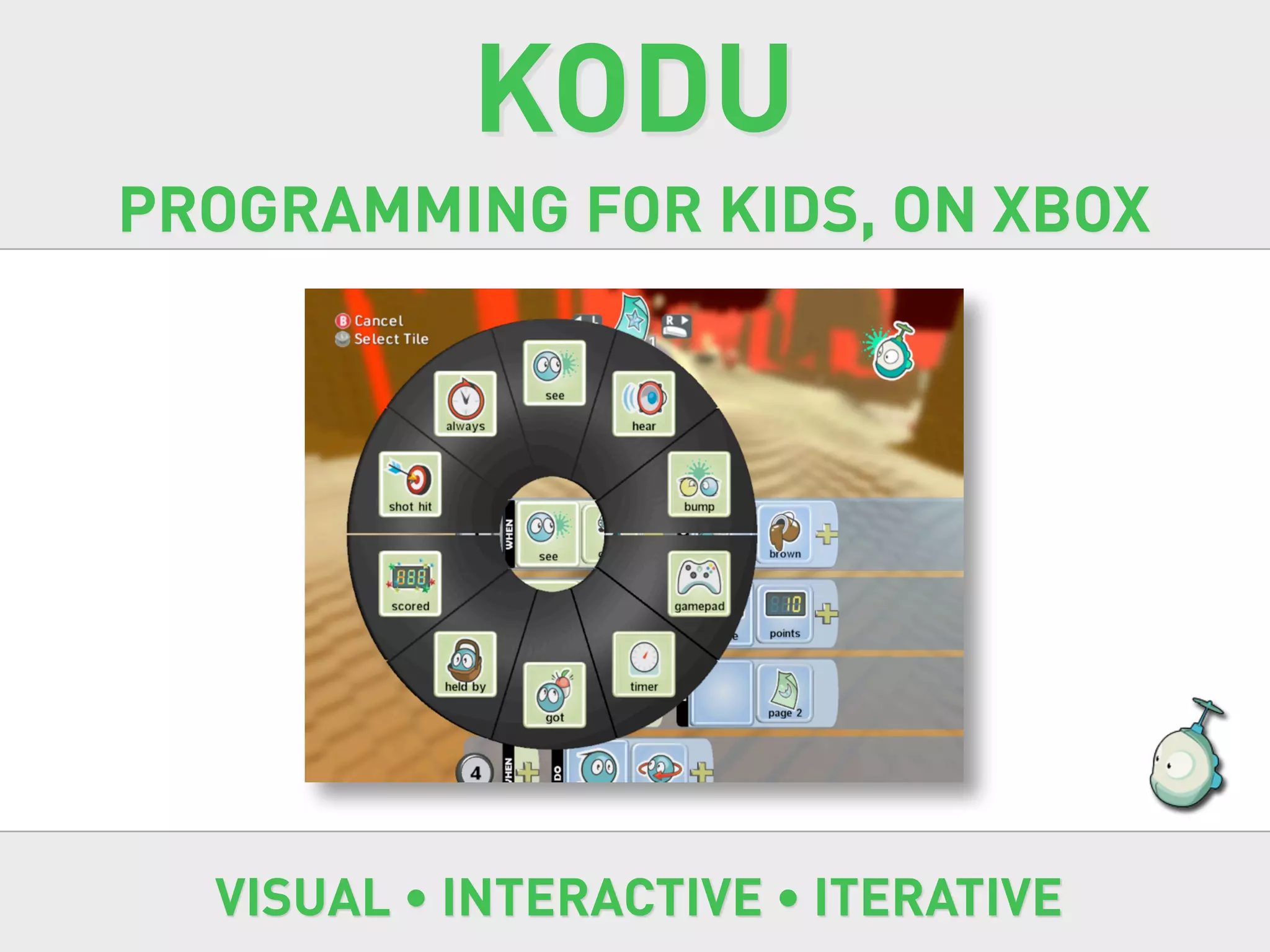 KODU
PROGRAMMING FOR KIDS, ON XBOX




  VISUAL • INTERACTIVE • ITERATIVE
 