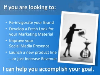 If you are looking to:
• Re-invigorate your Brand
• Develop a Fresh Look for
your Marketing Material
• Improve your
Social Media Presence
• Launch a new product line
…or just Increase Revenue
I can help you accomplish your goal.
 